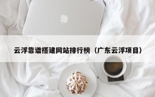 河北云浮靠谱搭建网站排行榜（广东云浮项目）